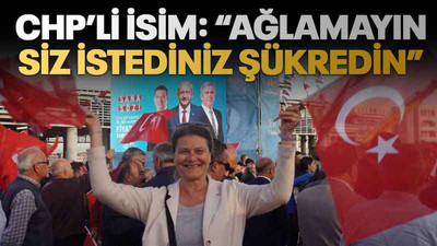 CHP’li isim: “Ağlamayın, siz istediniz, şükredin”